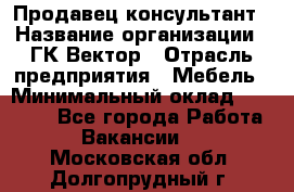 Продавец-консультант › Название организации ­ ГК Вектор › Отрасль предприятия ­ Мебель › Минимальный оклад ­ 15 000 - Все города Работа » Вакансии   . Московская обл.,Долгопрудный г.